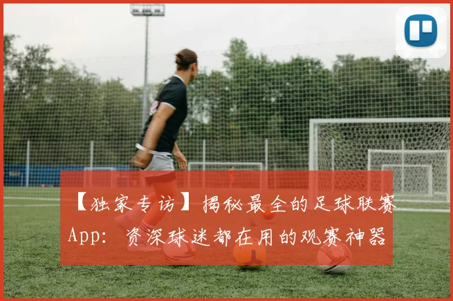 【独家专访】揭秘最全的足球联赛App：资深球迷都在用的观赛神器
