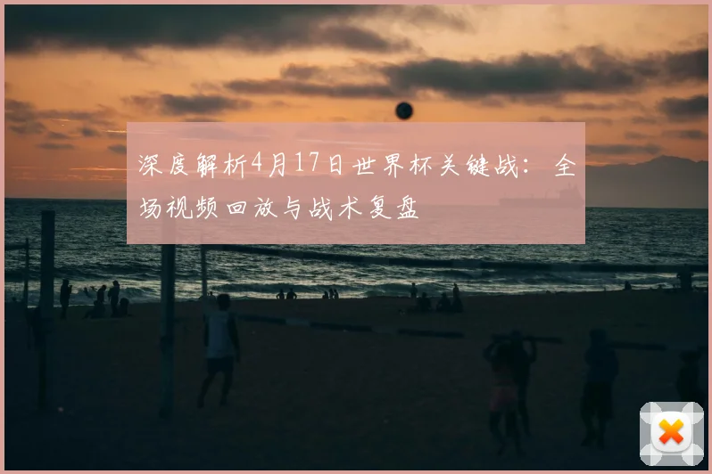 深度解析4月17日世界杯关键战：全场视频回放与战术复盘