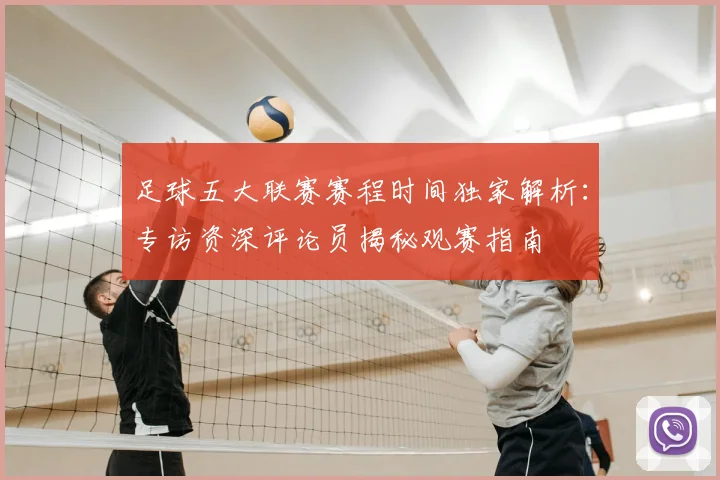足球五大联赛赛程时间独家解析:专访资深评论员揭秘观赛指南