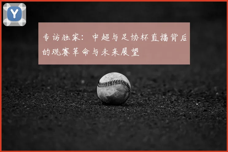 专访独家：中超与足协杯直播背后的观赛革命与未来展望