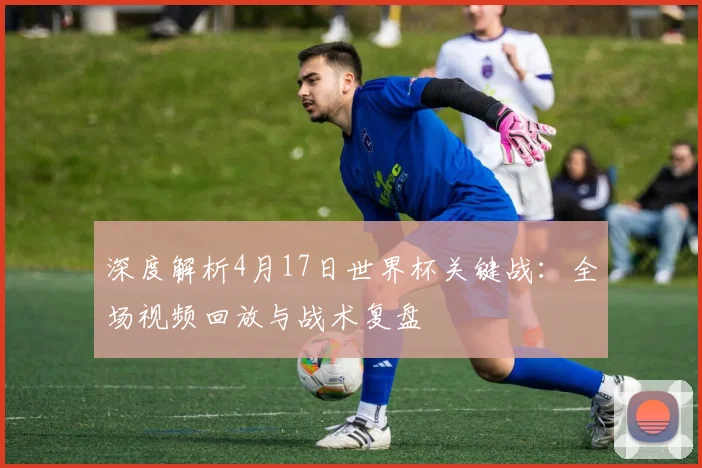 深度解析4月17日世界杯关键战：全场视频回放与战术复盘