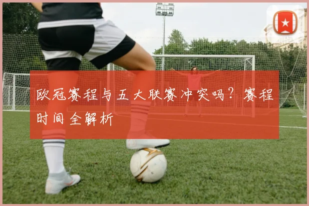 欧冠赛程与五大联赛冲突吗?赛程时间全解析