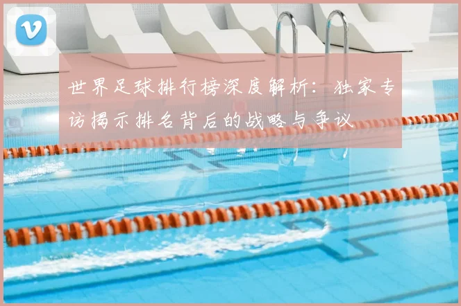 世界足球排行榜深度解析：独家专访揭示排名背后的战略与争议