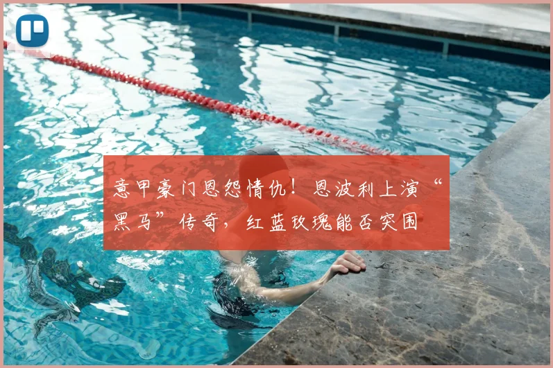 意甲豪门恩怨情仇！恩波利上演“黑马”传奇，红蓝玫瑰能否突围
